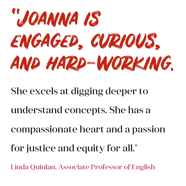 Joanna is engaged, curious, and hard-working. She excels at digging deeper to understand concepts. She has a compassionate heart and a passion for justice and equity for all. -Linda Quinlan, Associate Professor of English